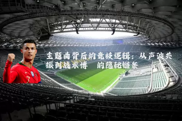 主题曲背后的竞技逻辑：从声波共振到战术博弈的隐秘链条